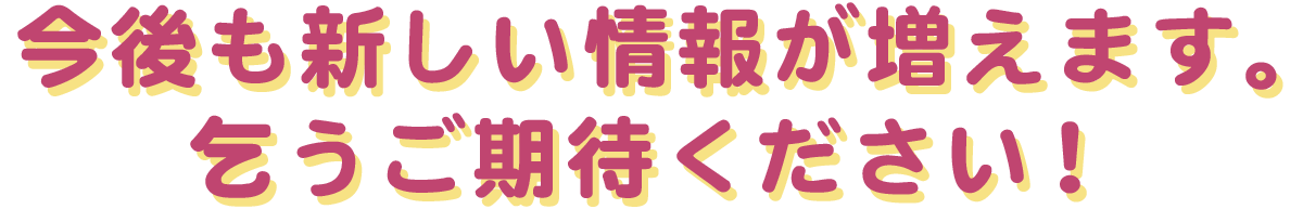 今後も新しい情報が増えます。乞うご期待ください！